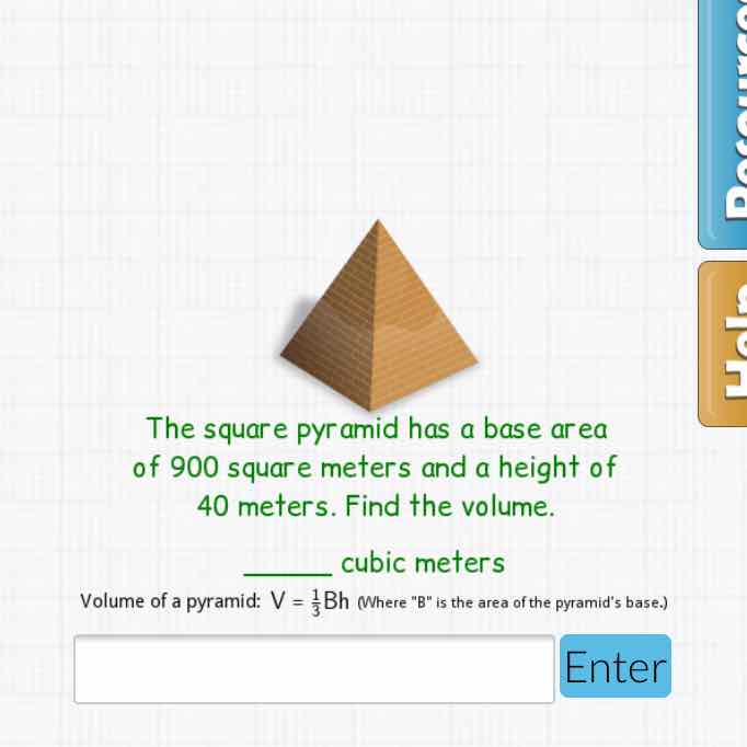 The square pyramid has a base area of 900 square meters and a height of 40 meters. Find the volume.
cubic meters
Volume of a pyramid: \( V=\frac{1}{3} B h \) (Where "B" is the area of the pyramid's base.)
Enter