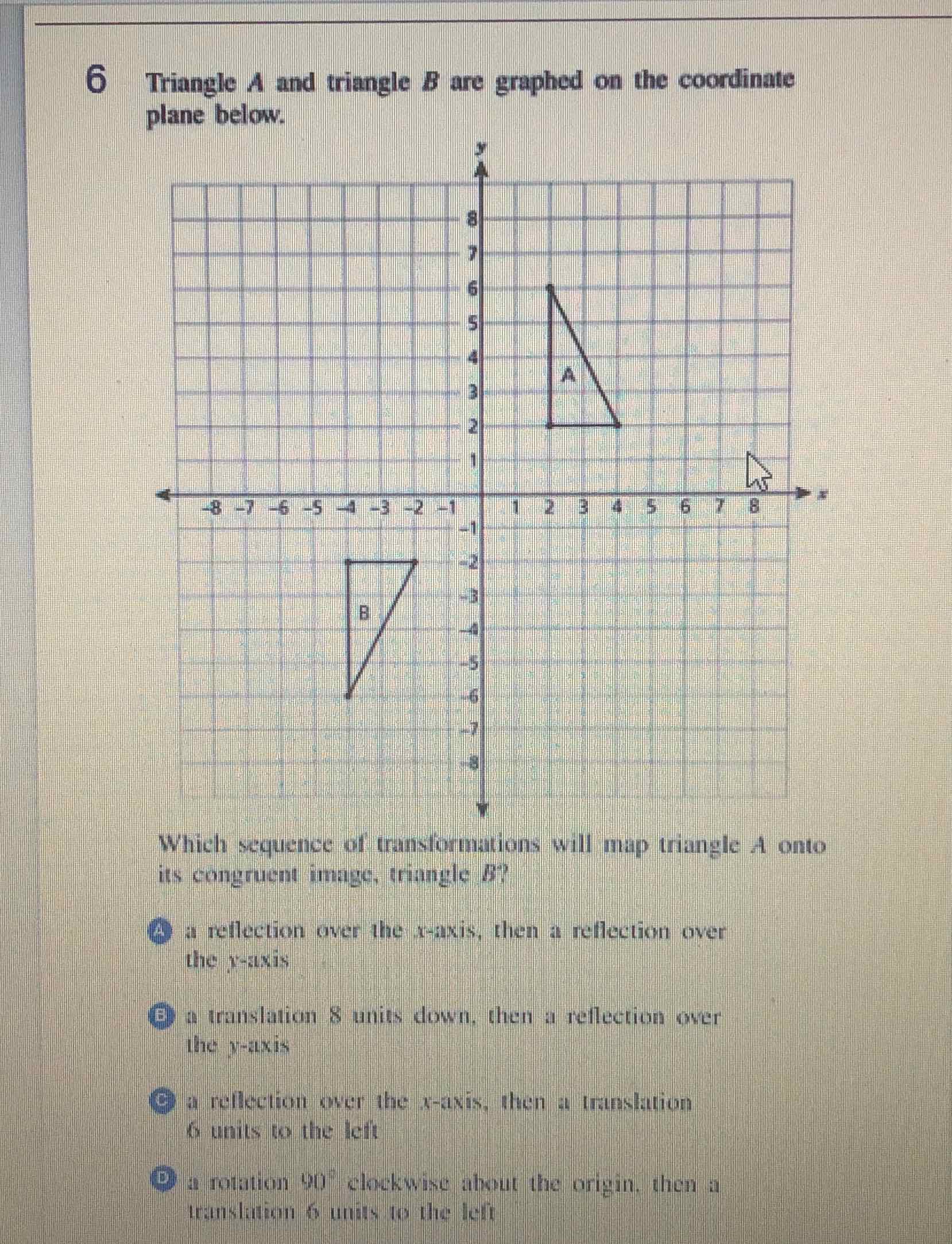 6 Triangle \( A \) and triangle \( B \) are graphed on the coordinate plane below.
Which sequence of translomations will map triangle A onto its congruent image, triangle \( B \) ?
(2) a rellection over the \( x-a x i s \), then a reflection over the \( y \)-axis
(B) a translation 8 units down, then a reflection over The \( y \)-axis
(C) a reflection over the \( x \)-axis, then a translation
6 units to the left
(D) a rotation \( 90^{\circ} \) clockwixe ahout the origin. then a Iranslation 6 units to the left