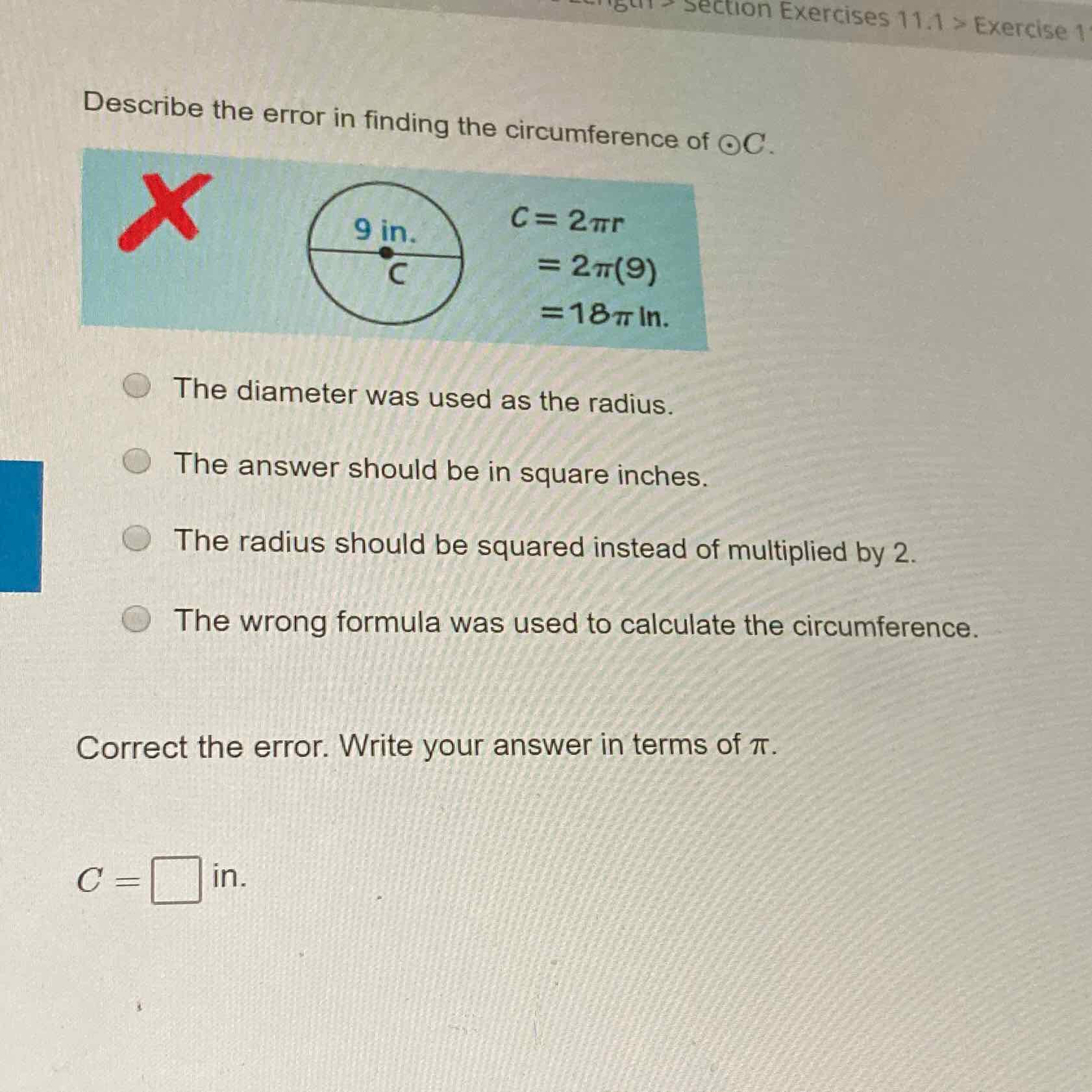 Describe the error in finding the circumference of \( \odot C \).
The diameter was used as the radius.
The answer should be in square inches.
The radius should be squared instead of multiplied by 2 .
The wrong formula was used to calculate the circumference.
Correct the error. Write your answer in terms of \( \pi \).
\( C= \) in.