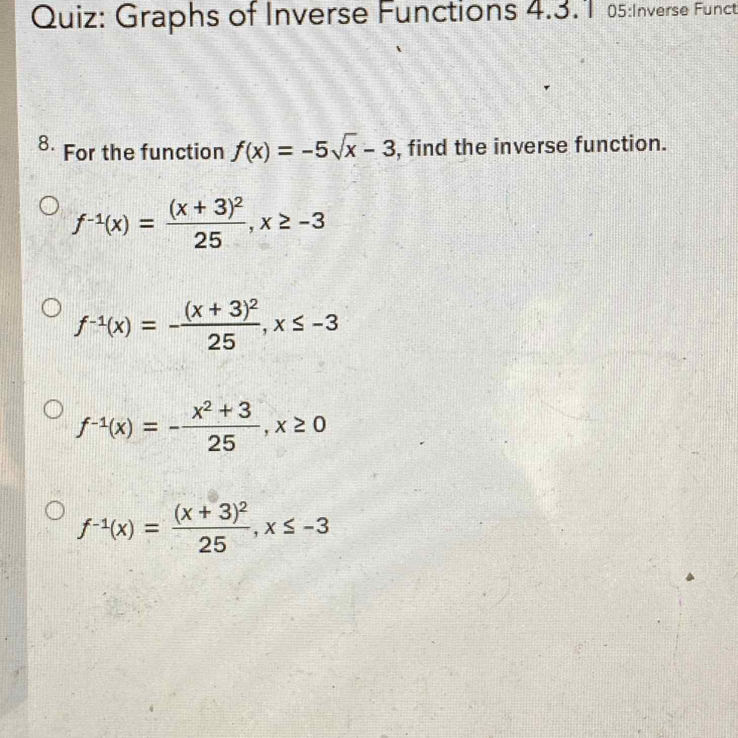 Quiz: Graphs of Inverse Functions 4.3. 1 05:Inverse Funct
8. For the function \( f(x)=-5 \sqrt{x}-3 \), find the inverse function.
\( f^{-1}(x)=\frac{(x+3)^{2}}{25}, x \geq-3 \)
\( f^{-1}(x)=-\frac{(x+3)^{2}}{25}, x \leq-3 \)
\( f^{-1}(x)=-\frac{x^{2}+3}{25}, x \geq 0 \)
\( f^{-1}(x)=\frac{(x+3)^{2}}{25}, x \leq-3 \)