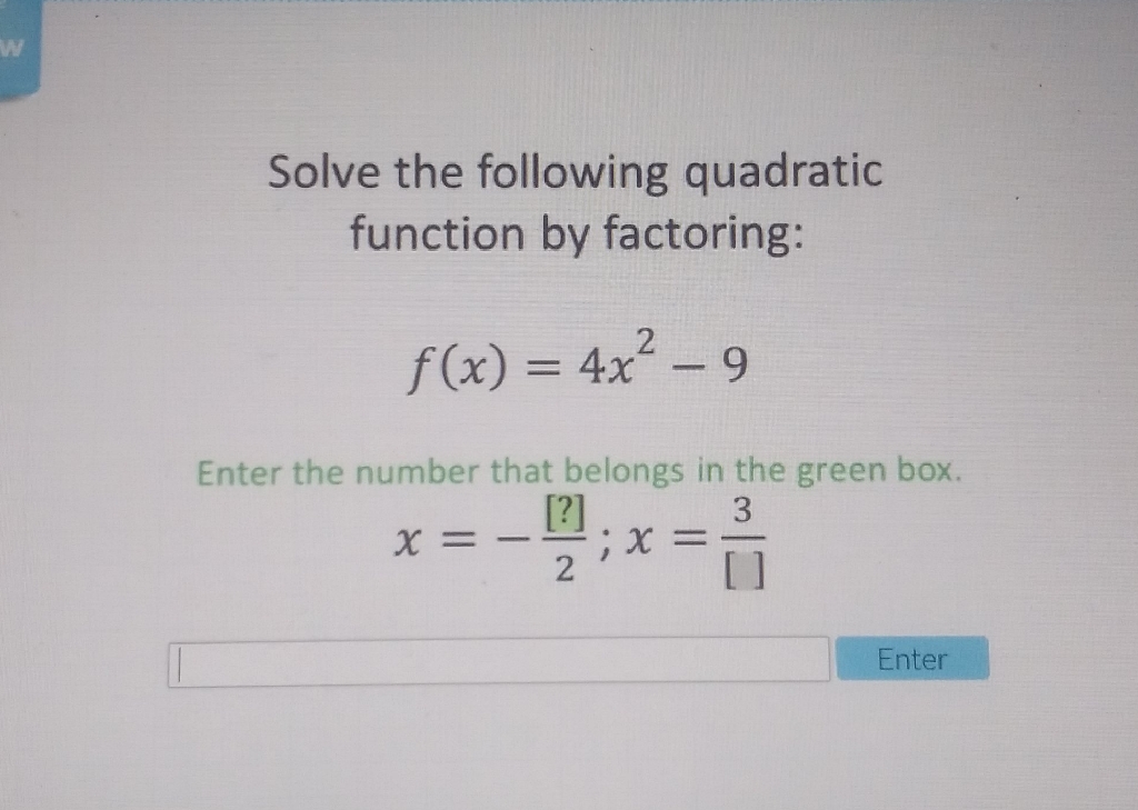 Solve the following quadratic function by factoring:
\[
f(x)=4 x^{2}-9
\]
Enter the number that belongs in the green box,
\[
x=-\frac{[?]}{2} ; x=\frac{3}{[]}
\]