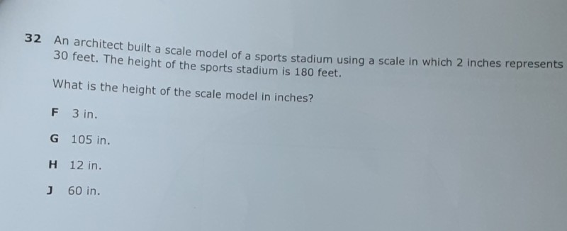32 An architect built a scale model of a sports stadium using a scale in which 2 inches represents 30 feet. The height of the sports stadium is 180 feet.
What is the height of the scale model in inches?
F 3 in.
G 105 in.
H 12 in.
J 60 in.