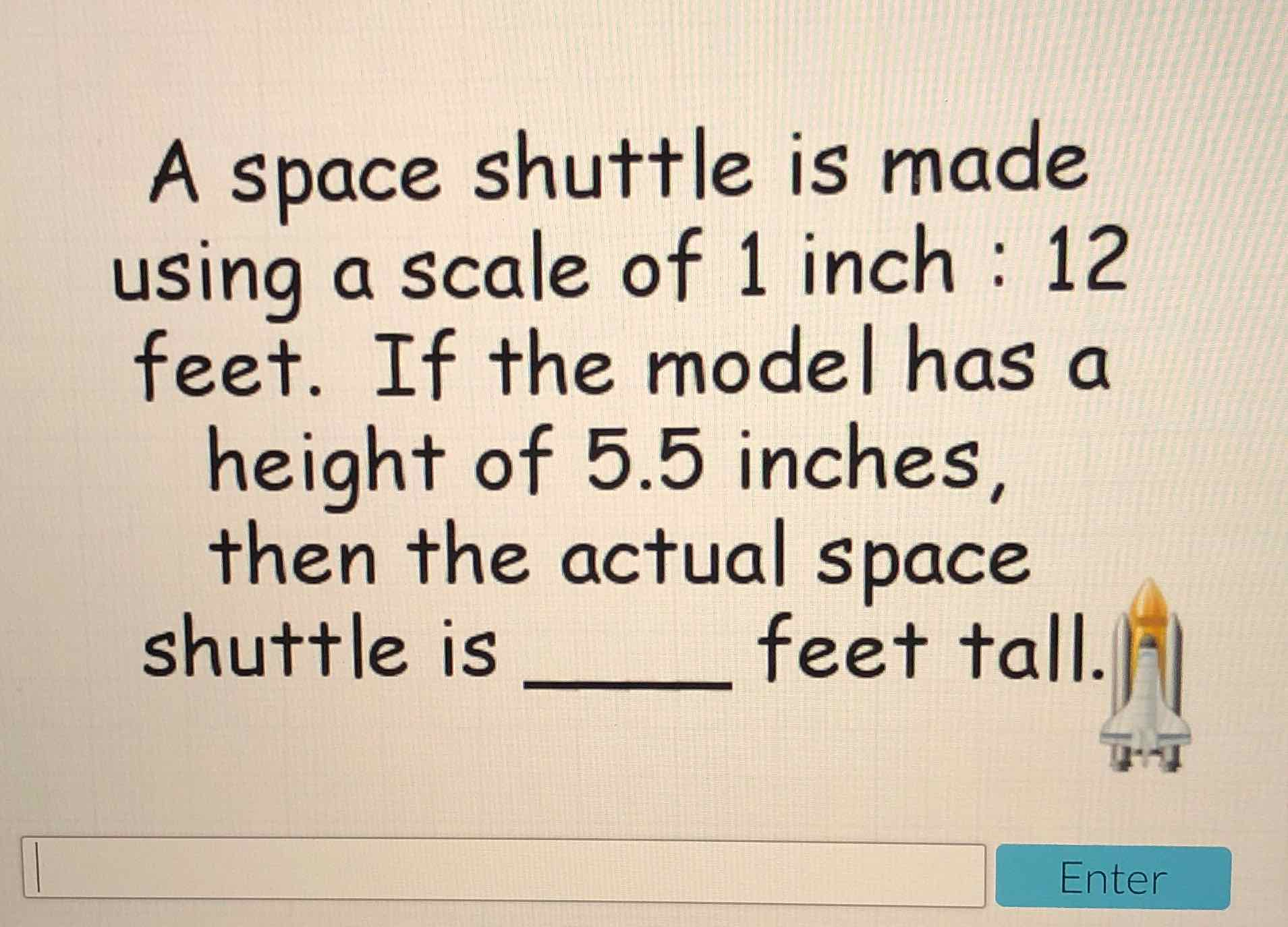 A space shuttle is made using a scale of 1 inch: 12 feet. If the model has a height of \( 5.5 \) inches, then the actual space shuttle is feet tall.|||