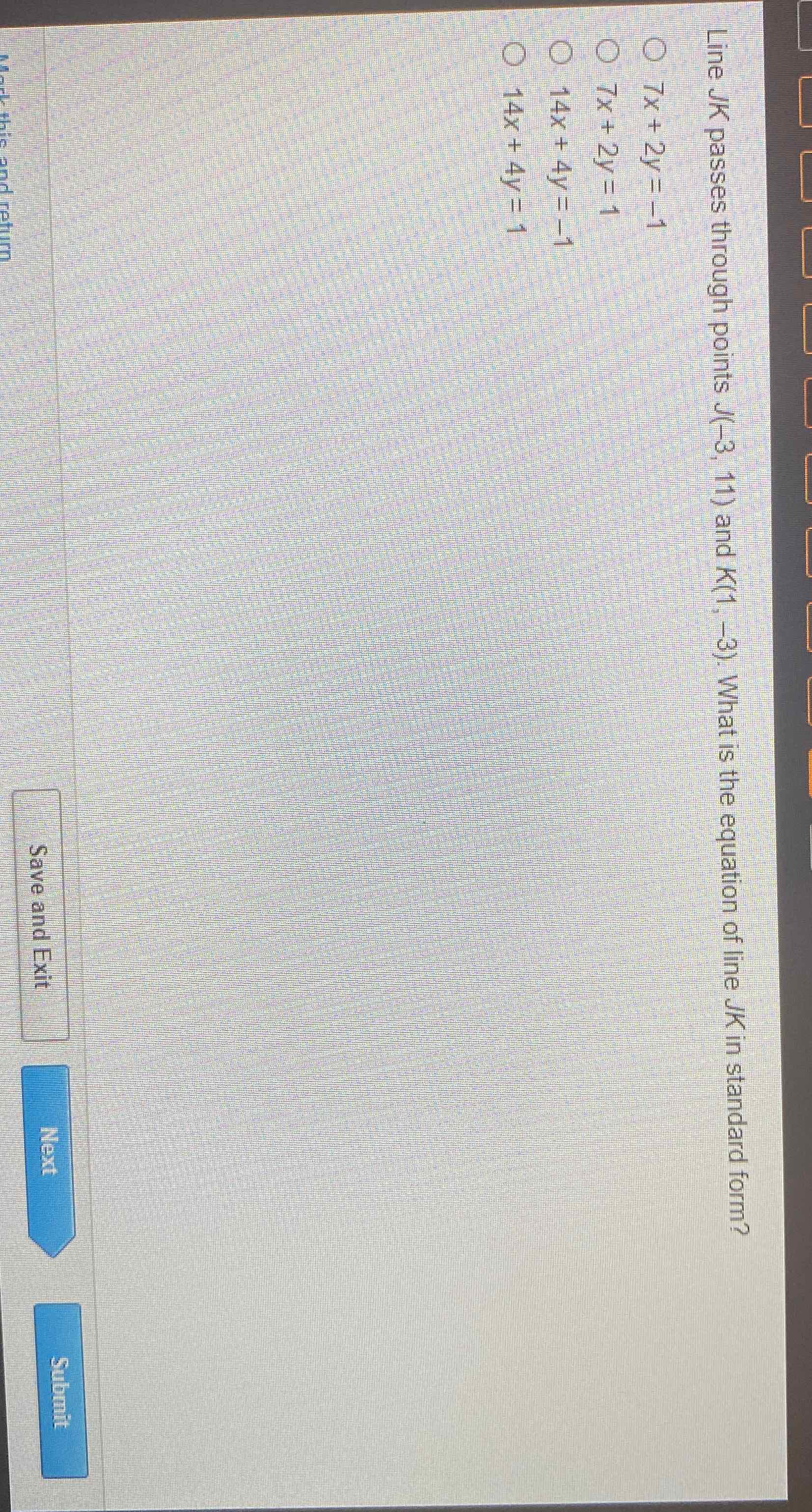 Line \( J K \) passes through points \( J(-3,11) \) and \( K(1,-3) \). What is the equation of line \( J K \) in standard form?
\( 7 x+2 y=-1 \)
\( 7 x+2 y=1 \)
\( 14 x+4 y=-1 \)
\( 14 x+4 y=1 \)