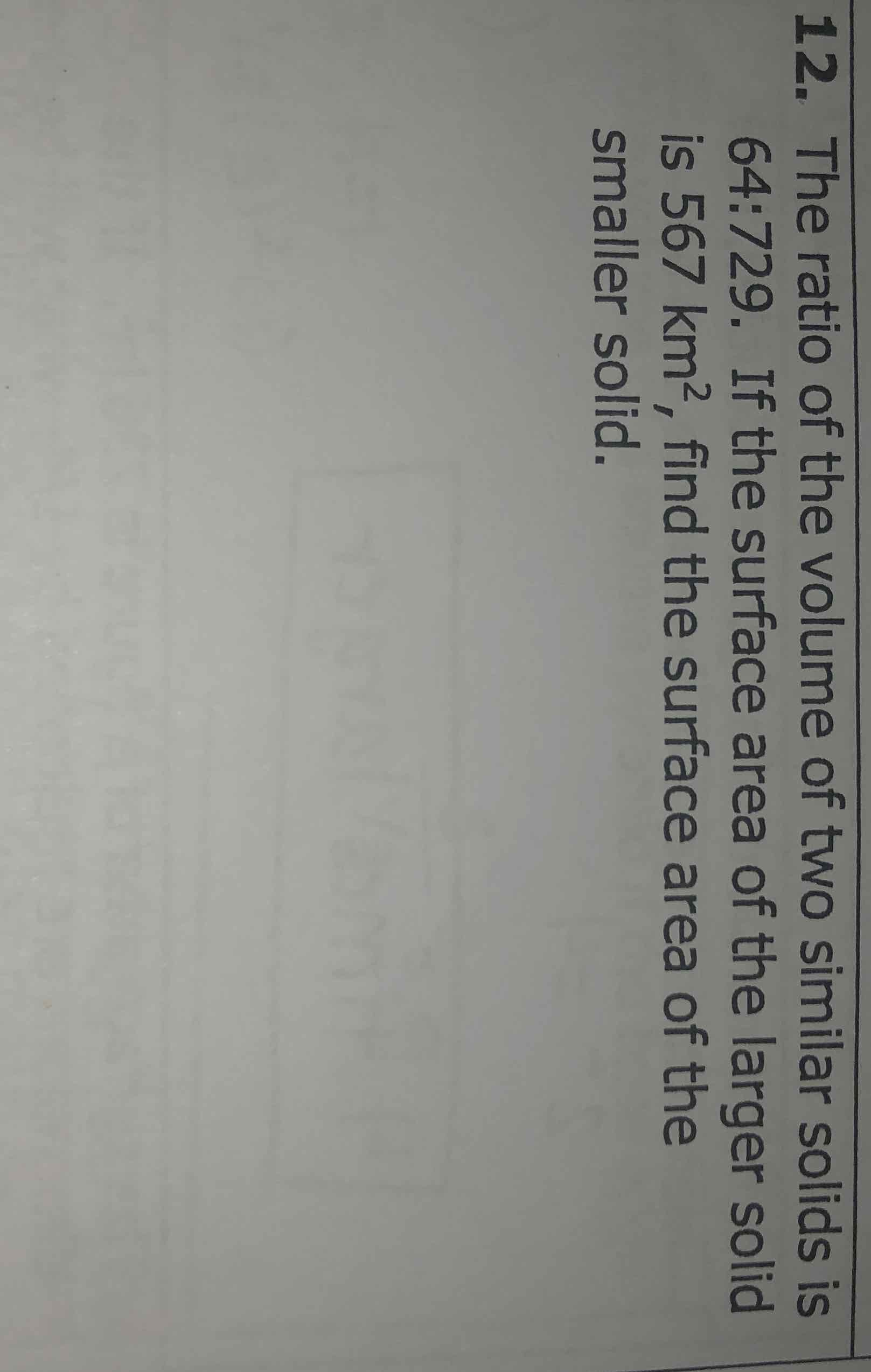 12. The ratio of the volume of two similar solids is 64:729. If the surface area of the larger solid is \( 567 \mathrm{~km}^{2} \), find the surface area of the smaller solid.