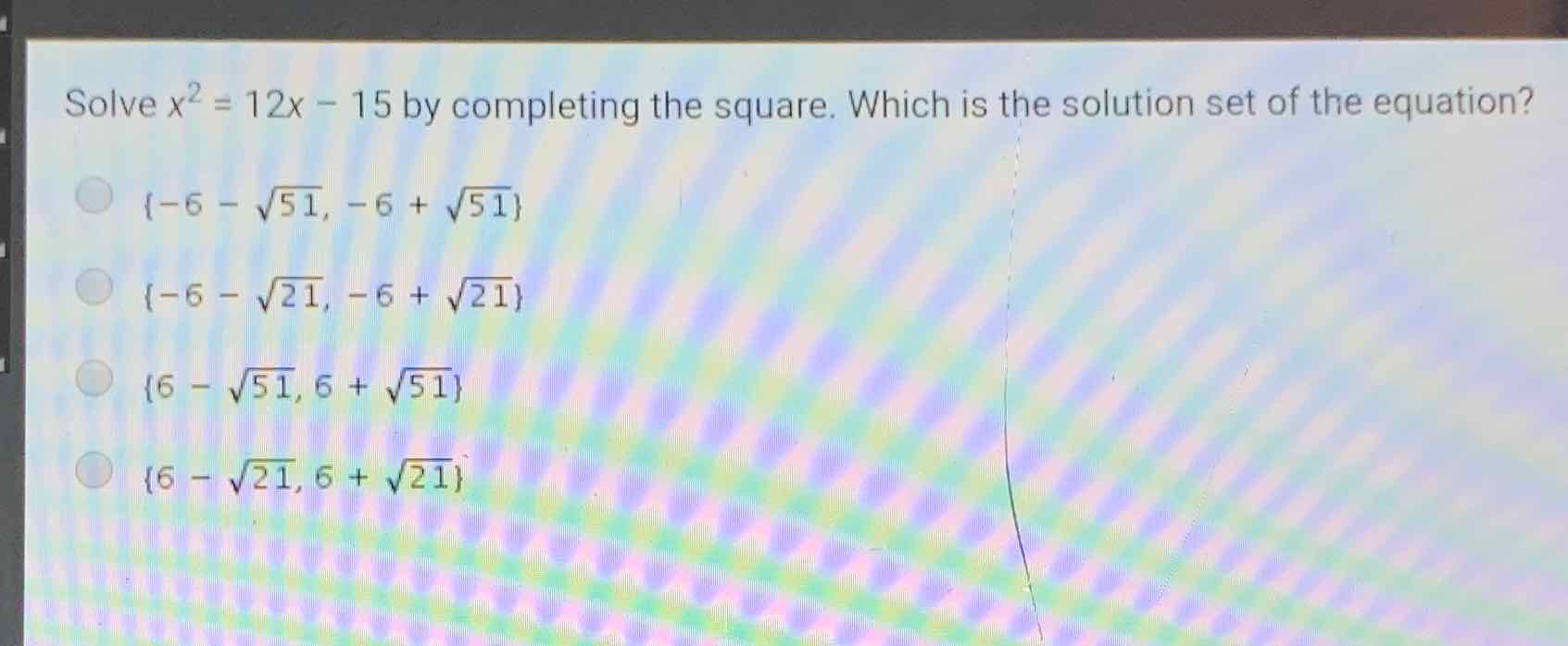 Solve \( x^{2}=12 x-15 \) by completing the square. Which is the solution set of the equation?
\( \{-6-\sqrt{51},-6+\sqrt{51}\} \)
\( \{-6-\sqrt{21},-6+\sqrt{21}\} \)
\( \{6-\sqrt{51}, 6+\sqrt{51}\} \)
\( \{6-\sqrt{21}, 6+\sqrt{21}\} \)