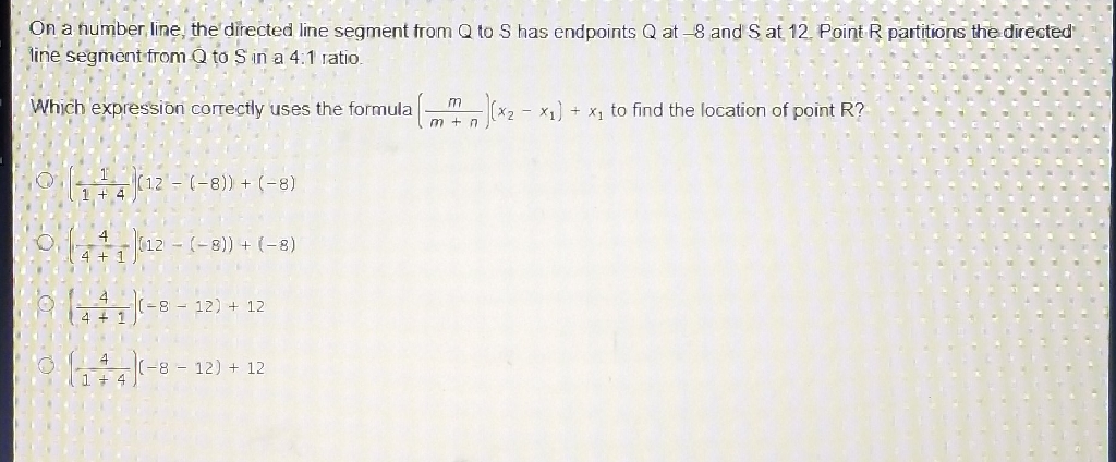 On a number line, the' directed line segment from \( Q \) to \( S \) has endpoints \( Q \) at \( -8 \) and S at 12 Point R partitions the directed line segment from \( Q \) to \( S \) in a \( 4.1 \) ratio.
Which expression correctly uses the formula \( \left(\frac{m}{m+n}\right)\left(x_{2}-x_{1}\right)+x_{1} \) to find the location of point R?
\( \left(\frac{1}{1+4}\right)(12-(-8))+(-8) \)
\( 0 \cdot\left(\frac{4}{4+1}\right)(12-(-8))+(-8) \)
(1) \( \left(\frac{4}{4+1}\right)(-8-12)+12 \)
\( \left(\frac{4}{1+4}\right)(-8-12)+12 \)