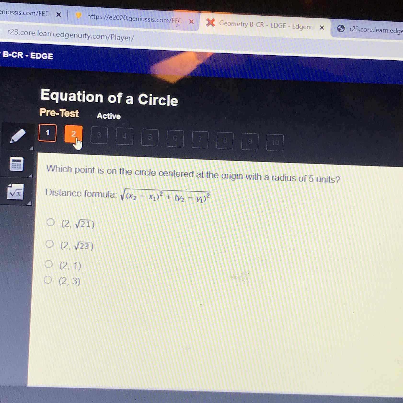 r23.core.learn.edgenuity.com/Player/ hissis.com/FED
B-CR - EDCE
Pre-Test
Active
Which point is on the circle centered at the origin with a radius of 5 units?
Distance formula: \( \sqrt{\left(x_{2}-x_{1}\right)^{2}+\left(v_{2}-y_{1}\right)^{2}} \)
\( (2, \sqrt{21}) \)
\( (2, \sqrt{23}) \)
\( (2,1) \)
\( (2,3) \)