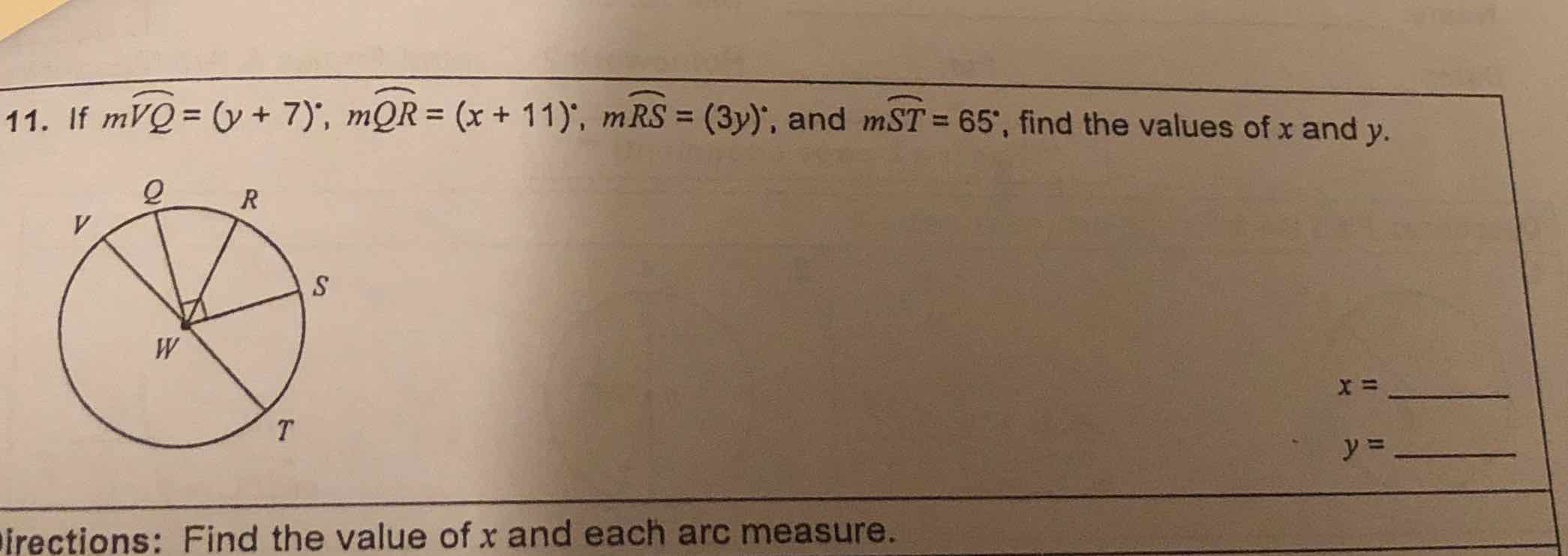 11. If \( m \widetilde{V Q}=(y+7)^{\circ}, m \widehat{Q R}=(x+11)^{\circ}, m \widehat{R S}=(3 y)^{i} ; \) and \( m \widehat{S T}=65^{\circ} \), find the values of \( x \) and \( y \).
\( x= \)
\( y= \)
irections: Find the value of \( x \) and each arc measure.