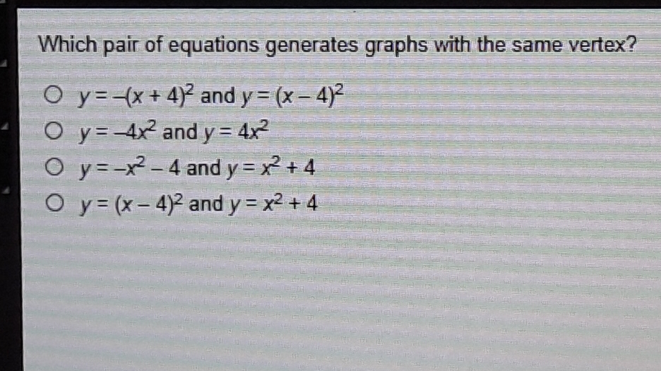 Which pair of equations generates graphs with the same vertex?
\( y=-(x+4)^{2} \) and \( y=(x-4)^{2} \)
\( y=-4 x^{2} \) and \( y=4 x^{2} \)
\( y=-x^{2}-4 \) and \( y=x^{2}+4 \)
\( y=(x-4)^{2} \) and \( y=x^{2}+4 \)