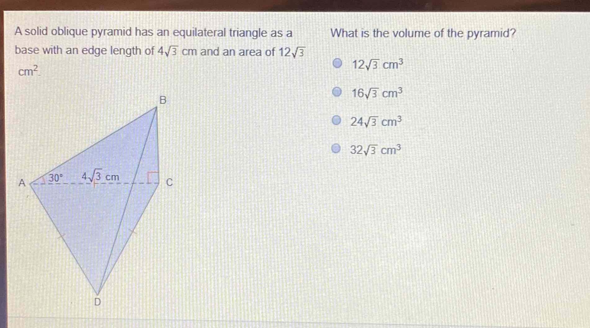 A solid oblique pyramid has an equilateral triangle as a
What is the volume of the pyramid? base with an edge length of \( 4 \sqrt{3} \mathrm{~cm} \) and an area of \( 12 \sqrt{3} \) \( \mathrm{cm}^{2} \)
\[
\begin{array}{l}
12 \sqrt{3} \mathrm{~cm}^{3} \\
16 \sqrt{3} \mathrm{~cm}^{3} \\
24 \sqrt{3} \mathrm{~cm}^{3} \\
32 \sqrt{3} \mathrm{~cm}^{3}
\end{array}
\]