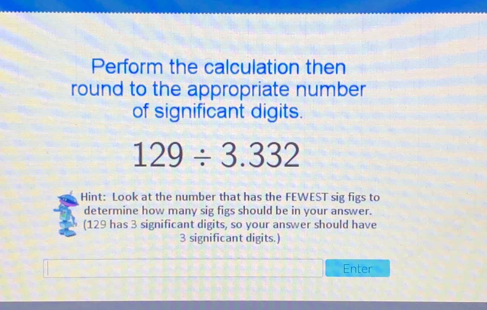 Perform the calculation then round to the appropriate number of significant digits.
\[
129 \div 3.332
\]
Hint: Look at the number that has the FEWEST sig figs to determine how many sig figs should be in your answer. (129 has 3 significant digits, so your answer should have 3 significant digits.)