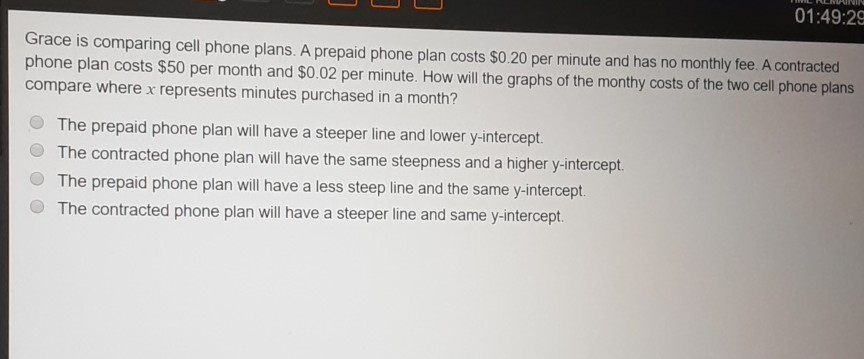 Grace is comparing cell phone plans. A prepaid phone plan costs \( \$ 0.20 \) per minute and has no monthly fee. A contracted phone plan costs \( \$ 50 \) per month and \( \$ 0.02 \) per minute. How will the graphs of the monthy costs of the two cell phone plans compare where \( x \) represents minutes purchased in a month?
The prepaid phone plan will have a steeper line and lower \( y \)-intercept.
The contracted phone plan will have the same steepness and a higher \( y \)-intercept.
The prepaid phone plan will have a less steep line and the same \( y \)-intercept.
The contracted phone plan will have a steeper line and same \( y \)-intercept.