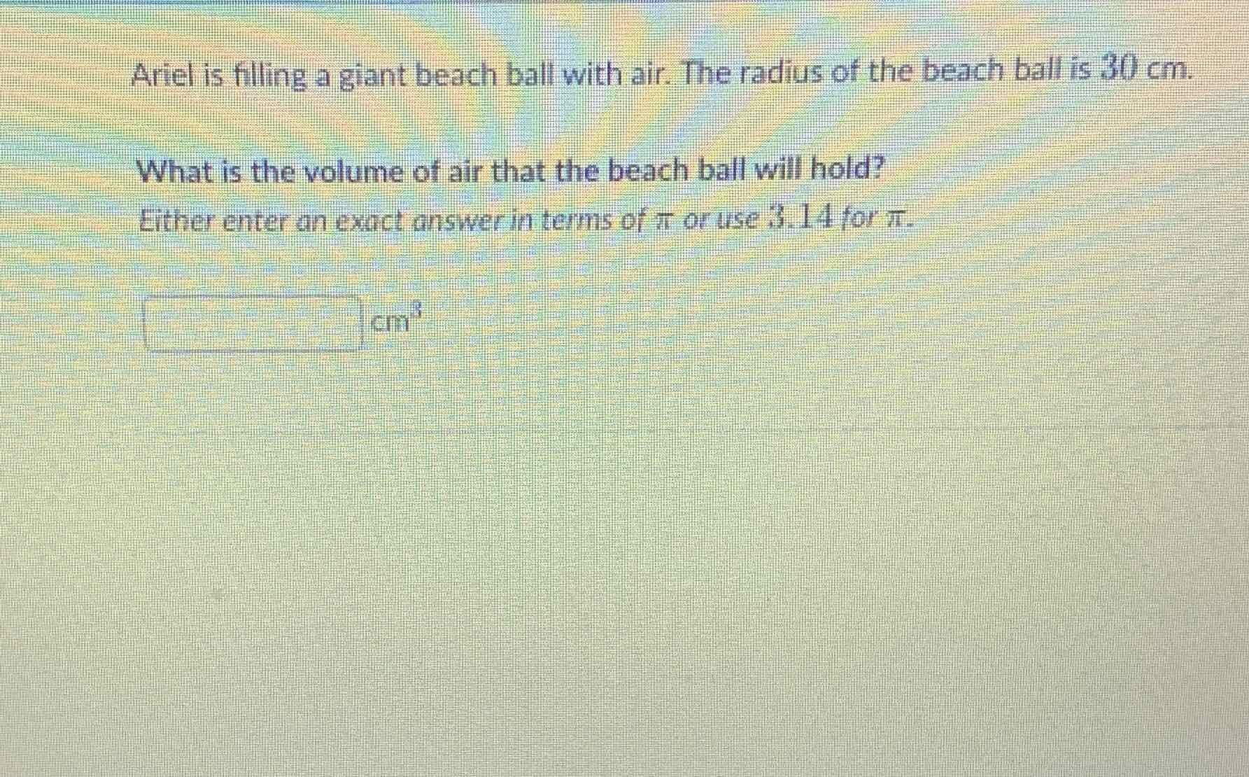 Ariel is filling a giant beach ball with air. The radius of the beach ball is \( 30 \mathrm{~cm} \).
What is the volume of air that the beach ball will hold?
Either enter an exact answer in terms of \( \pi \) or use \( 3.14 \) for \( \pi \).
\( \mathrm{cm}^{3} \)