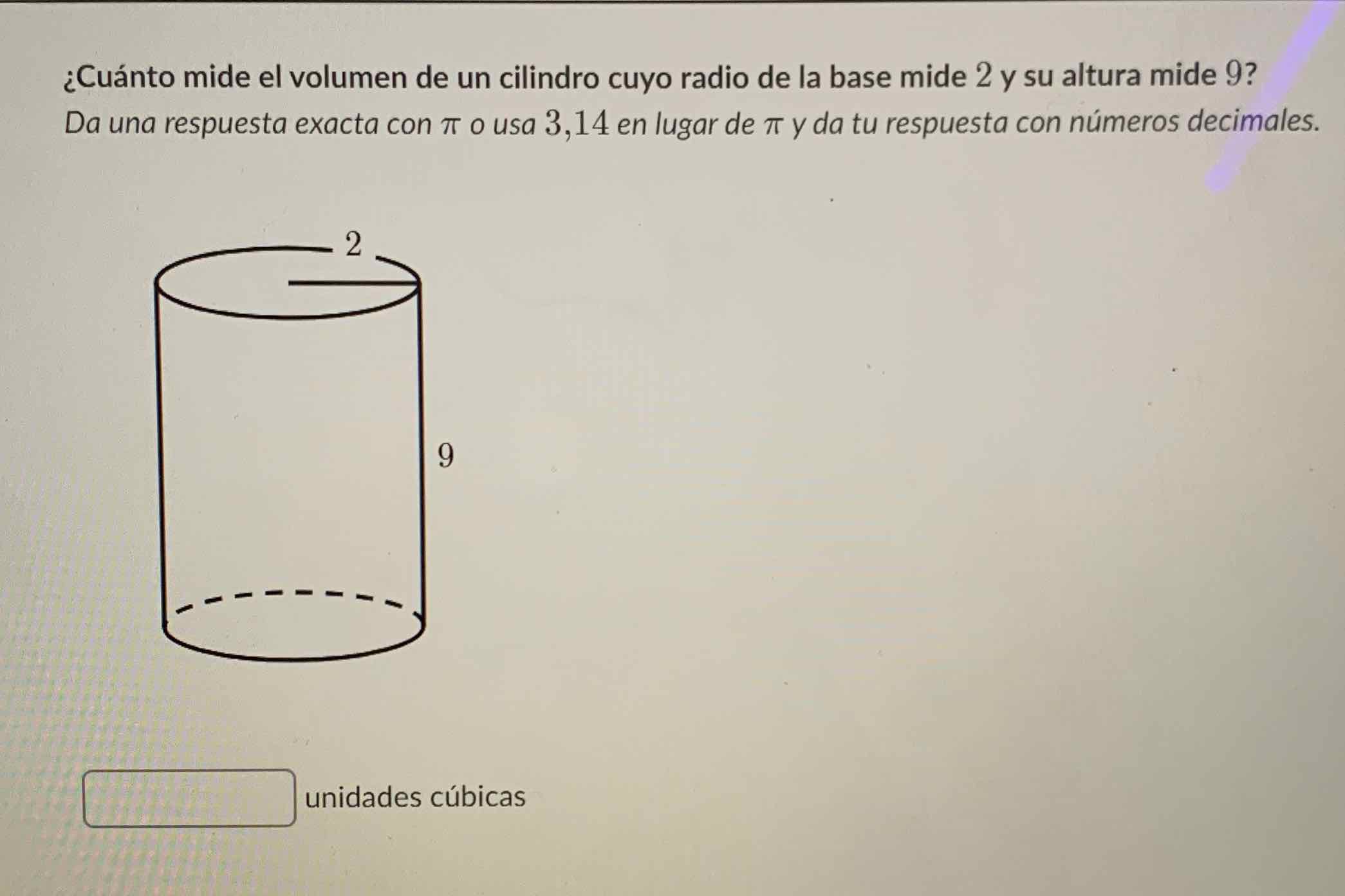¿Cuánto mide el volumen de un cilindro cuyo radio de la base mide 2 y su altura mide 9 ? Da una respuesta exacta con \( \pi \) o usa 3,14 en lugar de \( \pi \) y da tu respuesta con números decimales.
unidades cúbicas