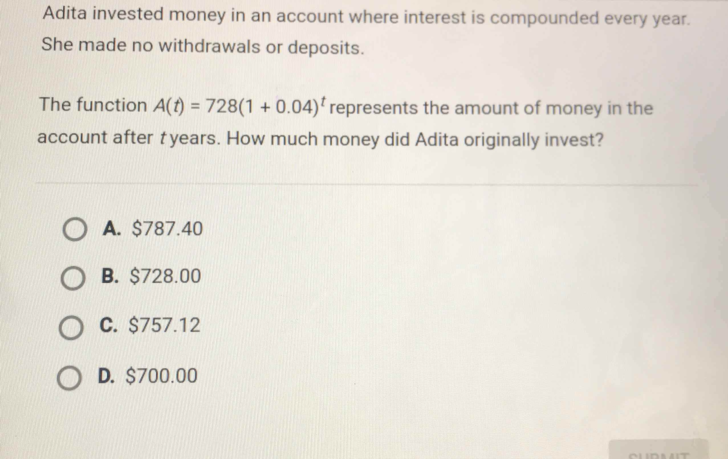 Adita invested money in an account where interest is compounded every year. She made no withdrawals or deposits.
The function \( A(t)=728(1+0.04)^{t} \) represents the amount of money in the account after \( t \) years. How much money did Adita originally invest?
A. \( \$ 787.40 \)
B. \( \$ 728.00 \)
C. \( \$ 757.12 \)
D. \( \$ 700.00 \)