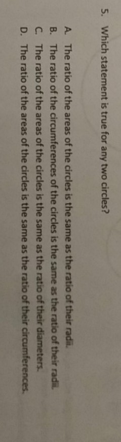 5. Which statement is true for any two circles?
A. The ratio of the areas of the circles is the same as the ratio of their radii.
B. The ratio of the circumferences of the circles is the same as the ratio of their radii.
C. The ratio of the areas of the circles is the same as the ratio of their diameters.
D. The ratio of the areas of the circles is the same as the ratio of their circumferences.