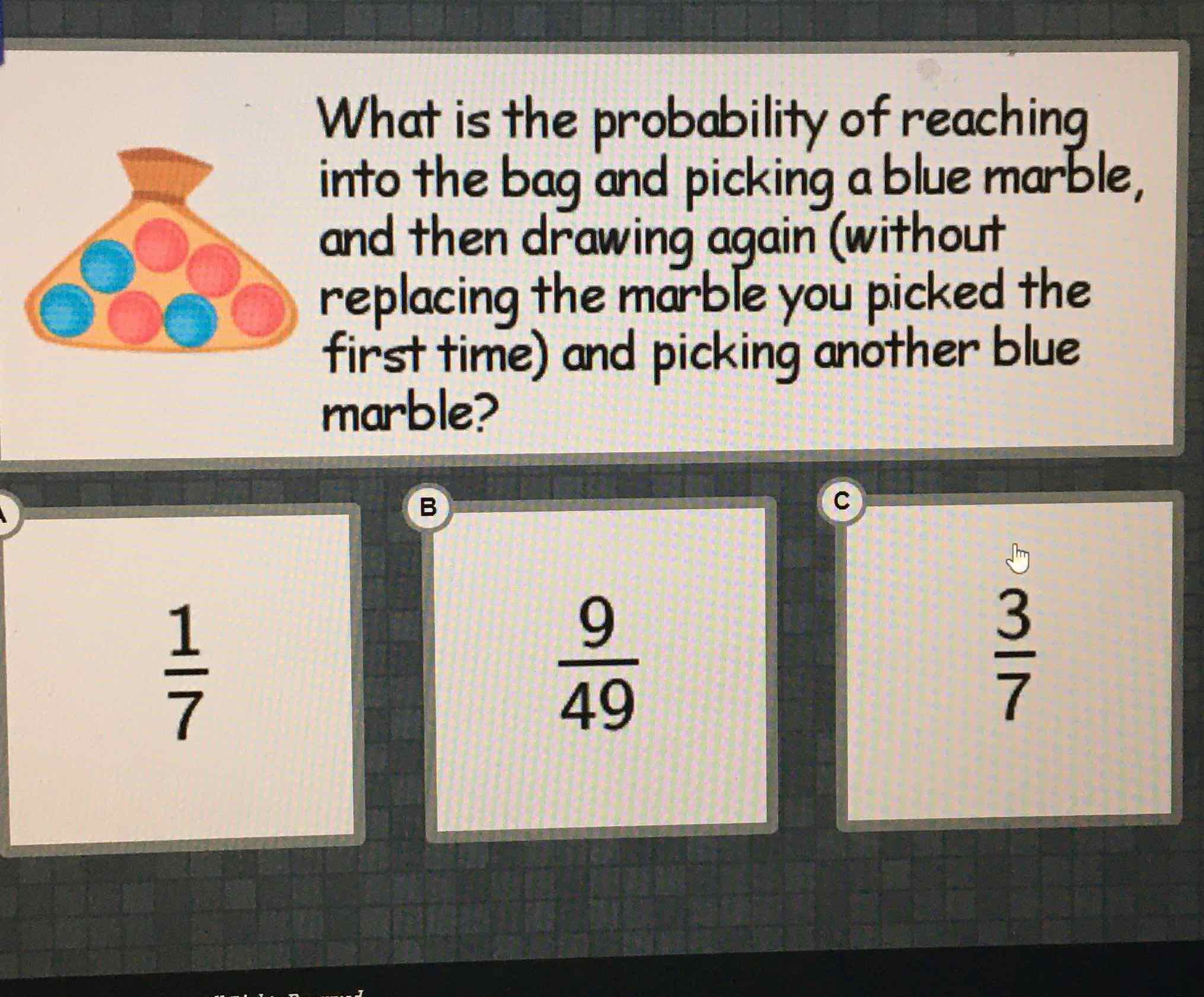 What is the probability of reaching into the bag and picking a blue marble, and then drawing again (without replacing the marble you picked the first time) and picking another blue marble?
\( \frac{1}{7} \)
\( \frac{9}{49} \)
\( \frac{3}{7} \)