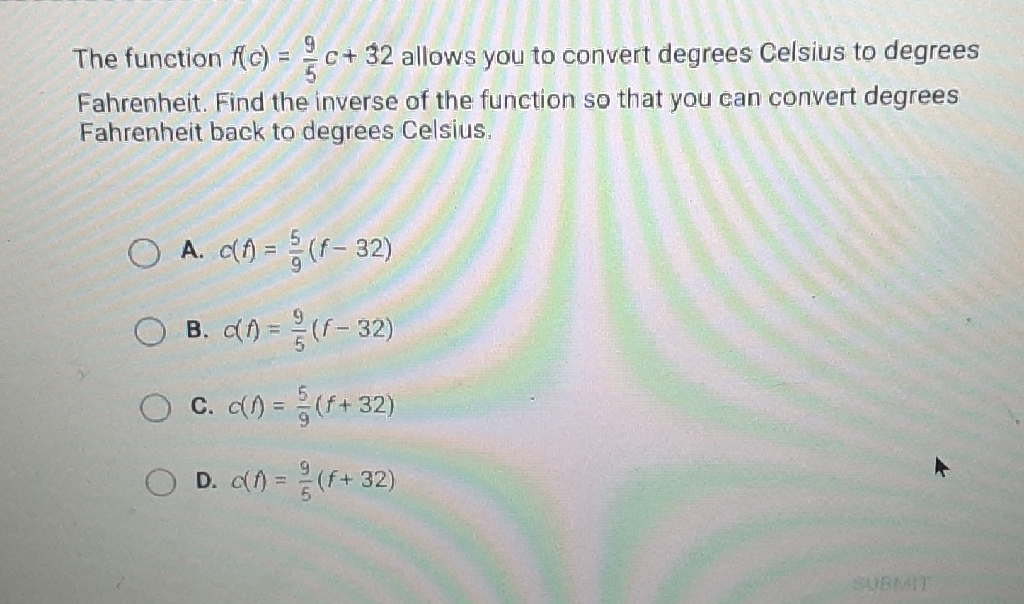 The function \( f(c)=\frac{9}{5} c+32 \) allows you to convert degrees Celsius to degrees Fahrenheit. Find the inverse of the function so that you can convert degrees Fahrenheit back to degrees Celsius.
A. \( c(f)=\frac{5}{9}(f-32) \)
B. \( c(f)=\frac{9}{5}(f-32) \)
C. \( c(f)=\frac{5}{9}(f+32) \)
D. \( c(f)=\frac{9}{5}(f+32) \)