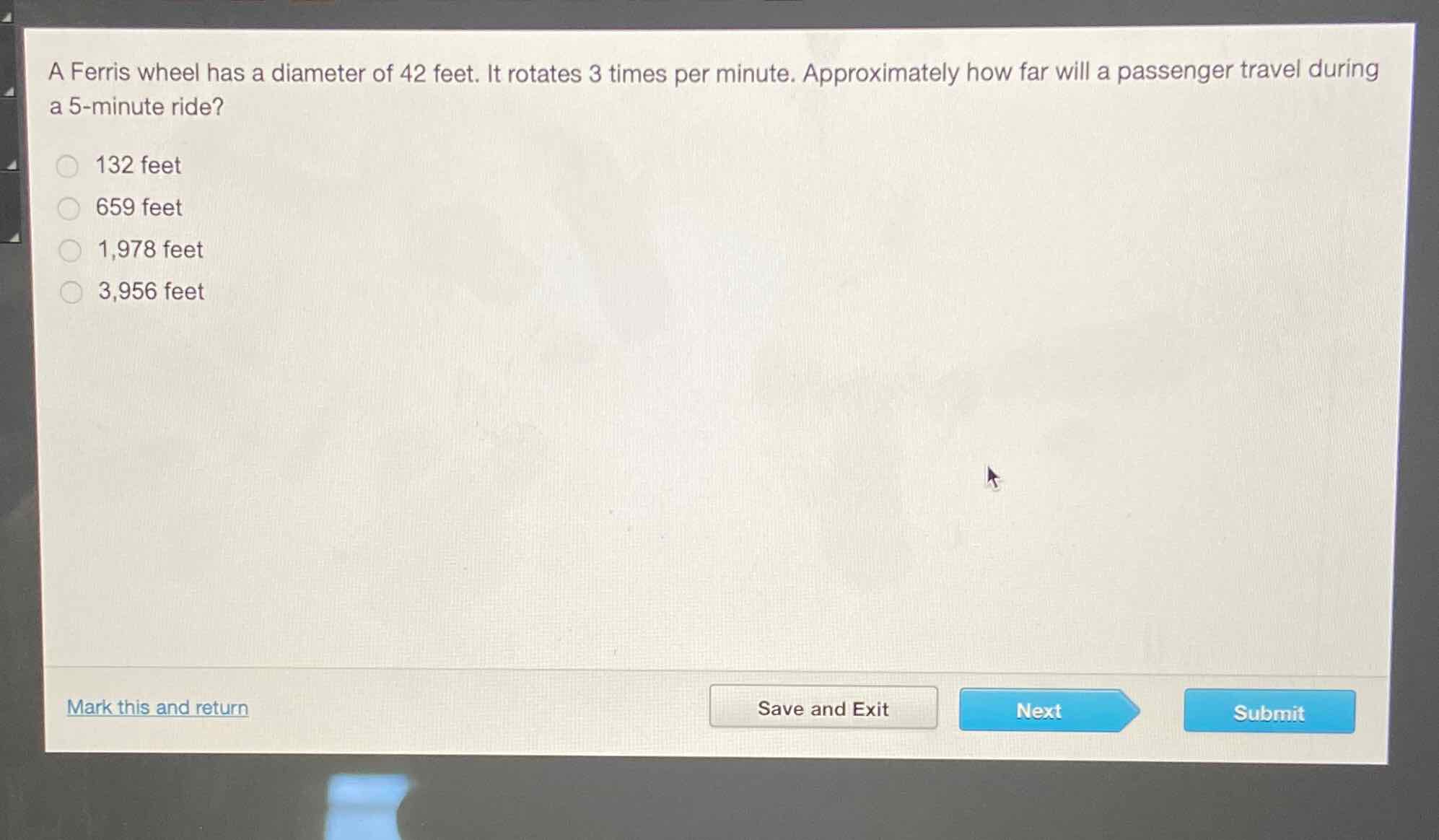 A Ferris wheel has a diameter of 42 feet. It rotates 3 times per minute. Approximately how far will a passenger travel during a 5-minute ride?
132 feet
659 feet
1,978 feet
3,956 feet
Mark this and return
Save and Exit
Next
Submit