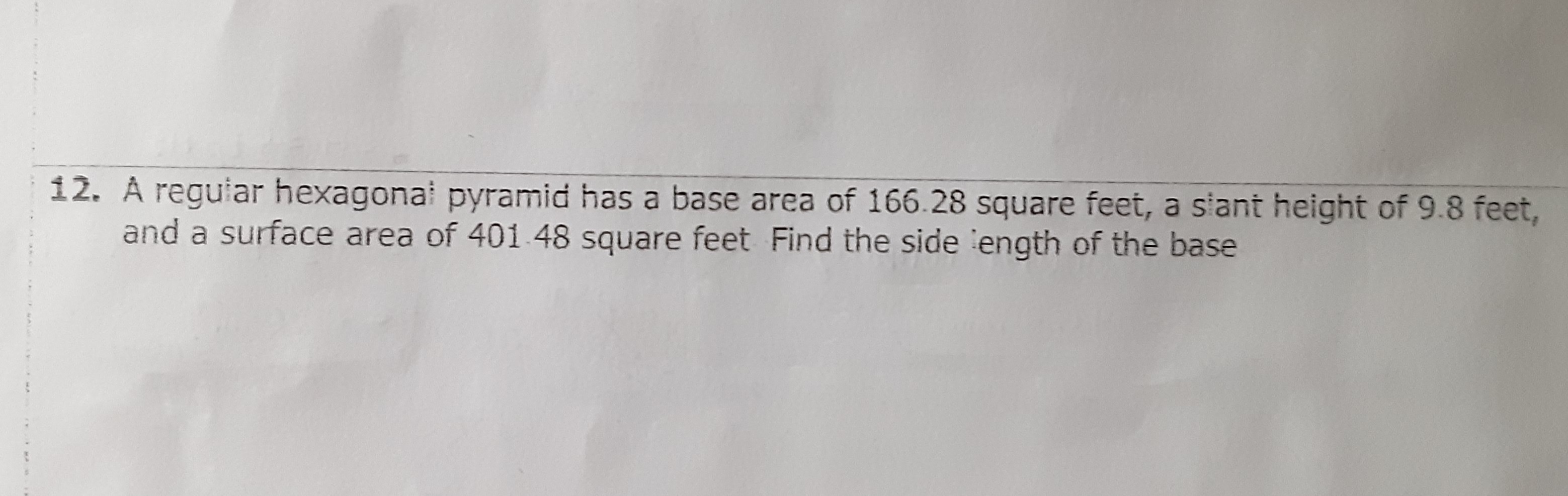 12. A reguiar hexagonai pyramid has a base area of \( 166.28 \) square feet, a siant height of \( 9.8 \) feet, and a surface area of \( 401.48 \) square feet Find the side :ength of the base