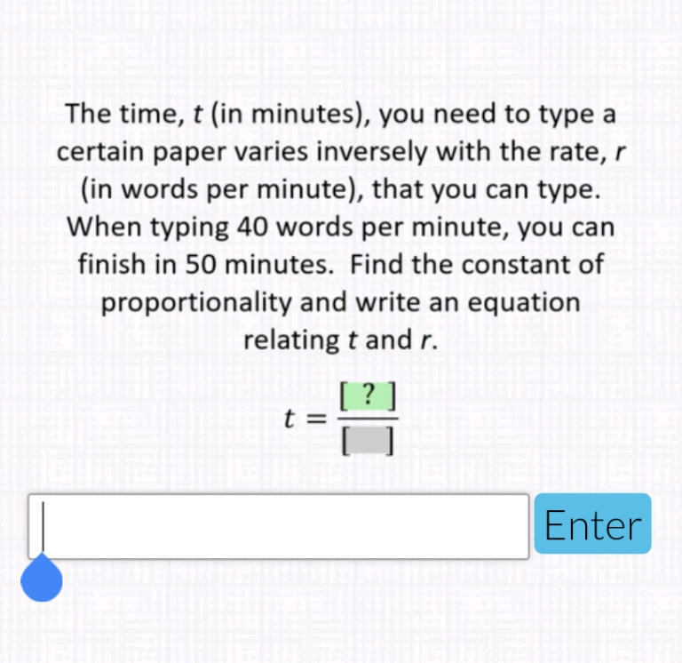 The time, \( t \) (in minutes), you need to type a certain paper varies inversely with the rate, \( r \) (in words per minute), that you can type. When typing 40 words per minute, you can finish in 50 minutes. Find the constant of proportionality and write an equation relating \( t \) and \( r \).
\[
t=\frac{[?]}{[]}
\]