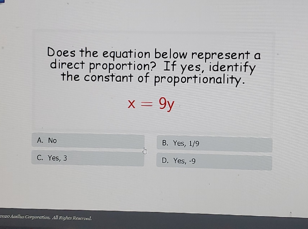 Does the equation below represent a direct proportion? If yes, identify the constant of proportionality.
\[
x=9 y
\]
A. No
B. Yes, \( 1 / 9 \)
C. Yes, 3
D. Yes, \( -9 \)