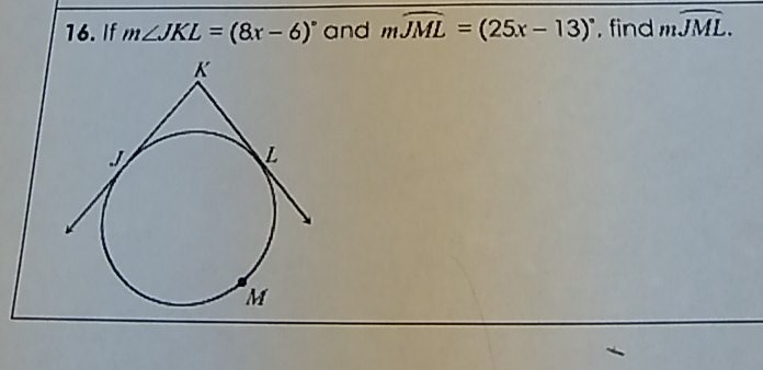 16. If \( m \angle J K L=(8 x-6)^{\circ} \) and \( m \widehat{J M L}=(25 x-13)^{\circ} \), find \( m J{J M L} \).