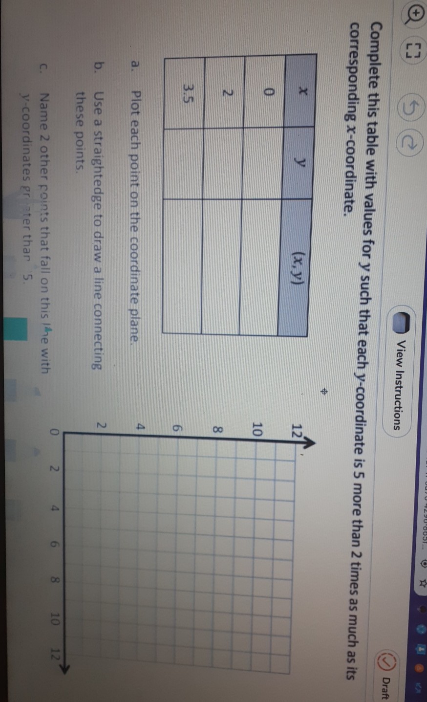 Complete this table with values for \( y \) such that each \( y \)-coordinate is 5 more than 2 times as much as its corresponding \( x \)-coordinate.
\begin{tabular}{|c|c|c|}
\hline\( x \) & \( y \) & \( (x, y) \) \\
\hline 0 & \( y \) & \\
\hline 2 & 0 & \\
\hline \( 3.5 \) & & \\
\hline
\end{tabular}
a. Plot each point on the coordinate plane.
4
b. Use a straightedge to draw a line connecting these points.
c. Name 2 other foints that fall on this the with \( y \)-coordinates gr inter thar \( 5 . \)