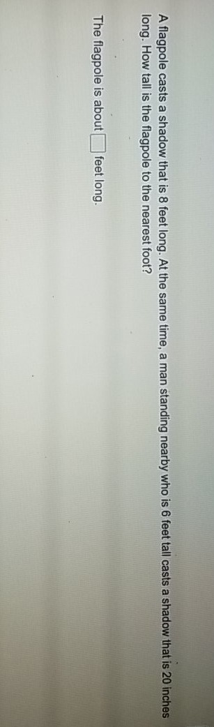 A flagpole casts a shadow that is 8 feet long. At the same time, a man standing nearby who is 6 feet tall casts a shadow that is 20 inches long. How tall is the flagpole to the nearest foot?
The flagpole is about feet long.