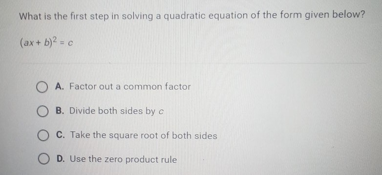 What is the first step in solving a quadratic equation of the form given below? \( (a x+b)^{2}=c \)
A. Factor out a common factor
B. Divide both sides by \( c \)
C. Take the square root of both sides
D. Use the zero product rule