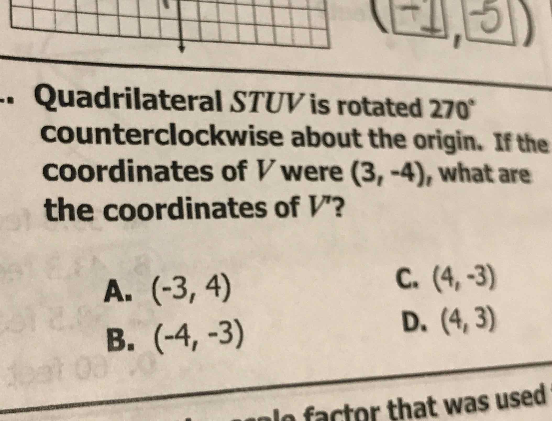 Quadrilateral STUV is rotated \( 270^{\circ} \) counterclockwise about the origin. If the coordinates of \( V \) were \( (3,-4) \), what are the coordinates of \( V^{\prime} \) ?
A. \( (-3,4) \)
C. \( (4,-3) \)
B. \( (-4,-3) \)
D. \( (4,3) \)