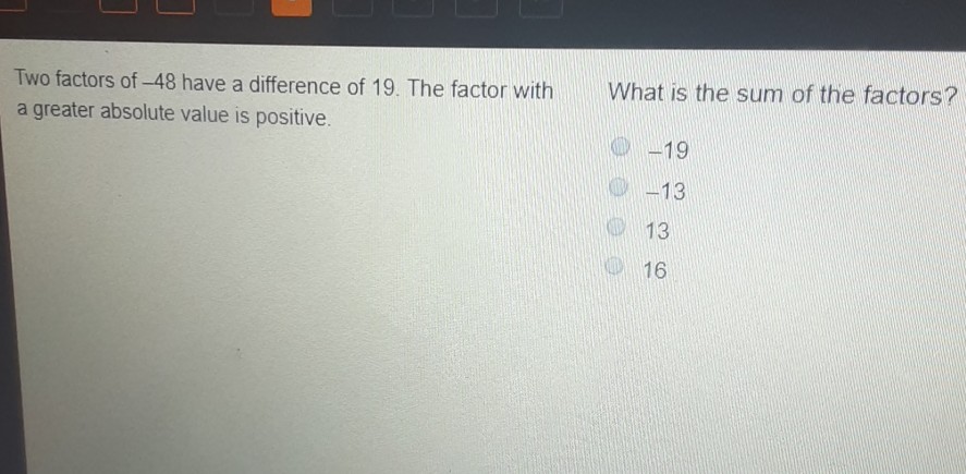 Two factors of \( -48 \) have a difference of 19 . The factor with a greater absolute value is positive.
What is the sum of the factors?
\( -19 \)
\( -13 \)
13
16