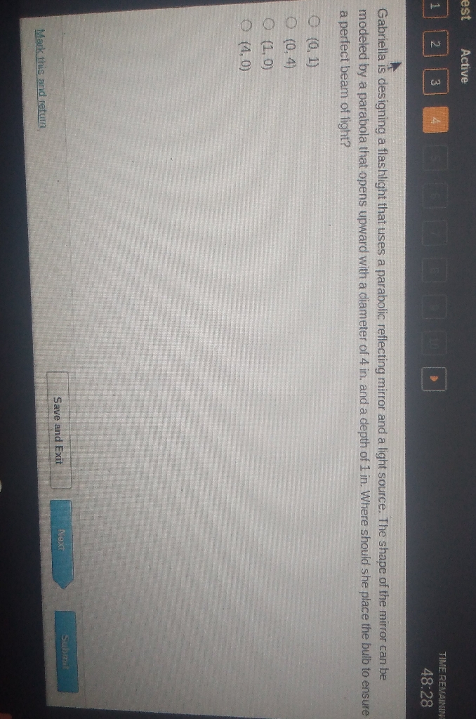 est Active
122
TIME RENAMIIR
\( 48.28 \)
Gabriella is designing a flashlight that uses a parabolic reflecting mirror and a light source. The shape of the mirror can be modeled by a parabola that opens upward with a diameter of 4 in. and a depth of 1 in. Where should she place the bulb to ensure a perfect beam of light?
\( (0,1) \)
\( (0,4) \)
\( (1,0) \)
\( (4,0) \)
Mark this and retum