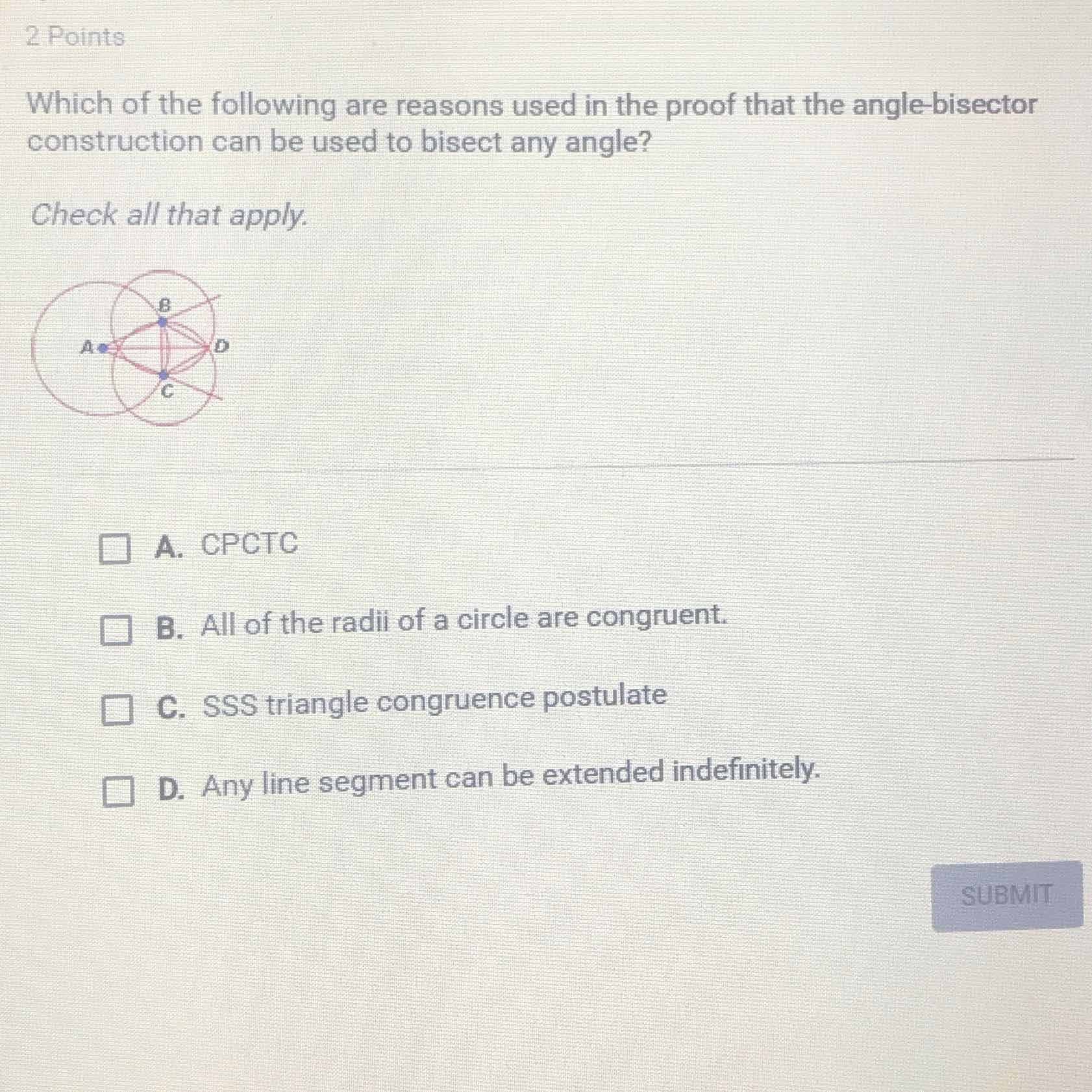 2 Points
Which of the following are reasons used in the proof that the angle-bisector construction can be used to bisect any angle?
Check all that apply.
A. CPCTC
B. All of the radii of a circle are congruent.
C. SSS triangle congruence postulate
D. Any line segment can be extended indefinitely.