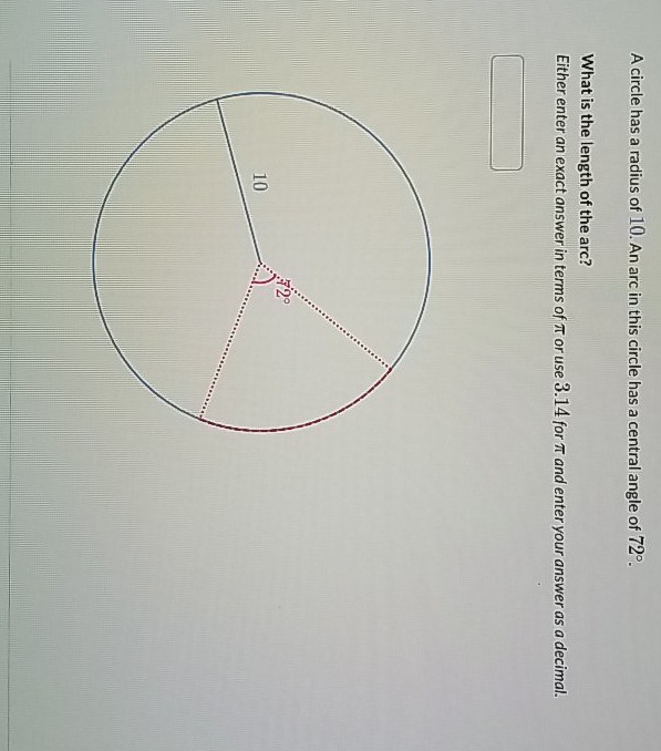 A circle has a radius of \( 10 . \) An arc in this circle has a central angle of \( 72^{\circ} \).
What is the length of the arc?
Either enter an exact answer in terms of \( \pi \) or use \( 3.14 \) for \( \pi \) and enter your answer as a decimal.