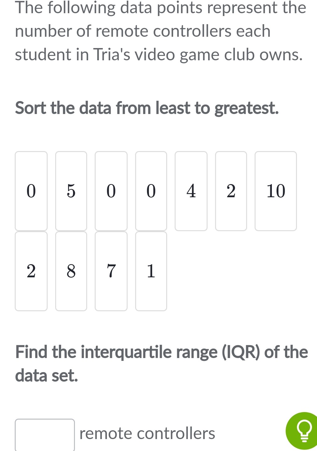 The following data points represent the number of remote controllers each student in Tria's video game club owns.
Sort the data from least to greatest.
Find the interquartile range (IQR) of the data set.
remote controllers