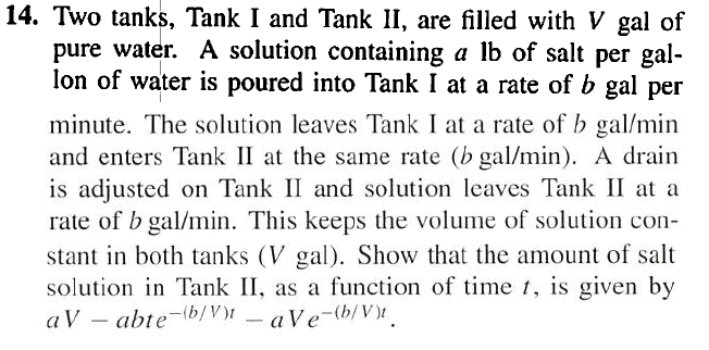 14. Two tanks, Tank I and Tank II, are filled with \( V \) gal of pure water. A solution containing \( a \mathrm{lb} \) of salt per gallon of water is poured into Tank I at a rate of \( b \) gal per minute. The solution leaves Tank \( \mathrm{I} \) at a rate of \( b \mathrm{gal} / \mathrm{min} \) and enters Tank II at the same rate \( (b \mathrm{gal} / \mathrm{min}) \). A drain is adjusted on Tank II and solution leaves Tank II at a rate of \( b \mathrm{gal} / \mathrm{min} \). This keeps the volume of solution constant in both tanks ( \( V \) gal). Show that the amount of salt solution in Tank II, as a function of time \( t \), is given by \( a V-a b t e^{-(b / V) t}-a V e^{-(b / V) t} . \)