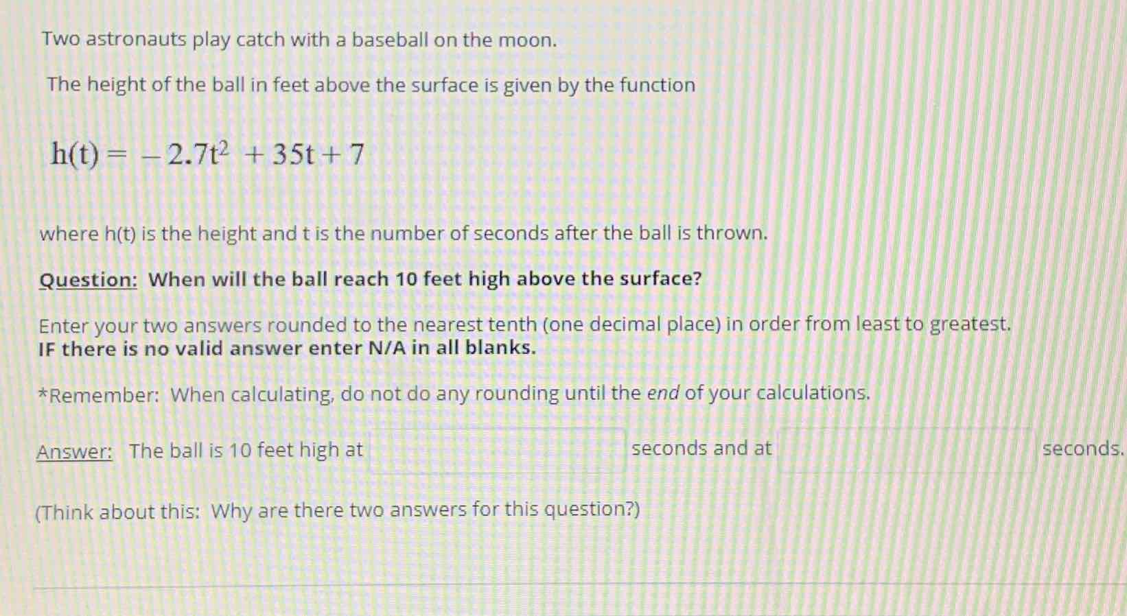Two astronauts play catch with a baseball on the moon.
The height of the ball in feet above the surface is given by the function
\[
h(t)=-2.7 t^{2}+35 t+7
\]
where \( h(t) \) is the height and \( t \) is the number of seconds after the ball is thrown.
Question: When will the ball reach 10 feet high above the surface?
Enter your two answers rounded to the nearest tenth (one decimal place) in order from least to greatest. IF there is no valid answer enter N/A in all blanks.
* Remember: When calculating, do not do any rounding until the end of your calculations.
Answer: The ball is 10 feet high at
seconds and at seconds.
(Think about this: Why are there two answers for this question?)