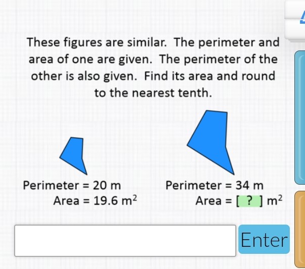 These figures are similar. The perimeter and area of one are given. The perimeter of the other is also given. Find its area and round to the nearest tenth.
Perimeter \( =20 \mathrm{~m} \)
Perimeter \( =34 \mathrm{~m} \)
Area \( =19.6 \mathrm{~m}^{2} \)
Area \( =[?] \mathrm{m}^{2} \)
Enter
