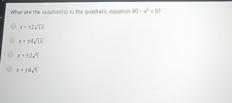 What are the solution(s) to the quadratic equation \( 40-x^{2}=0 ? \)
\( x=\pm 2 \sqrt{10} \)
\( x=\pm 4 \sqrt{10} \)
\( x=\pm 2 \sqrt{5} \)
\( x=\pm 4 \sqrt{5} \)