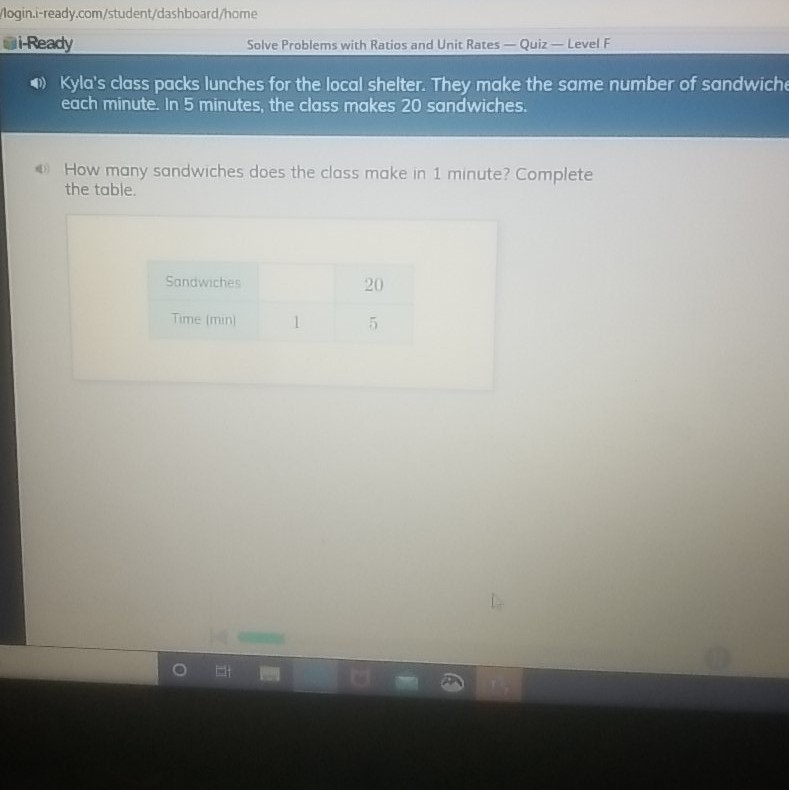login.i-ready,com/student/dashboard/home
i-Ready
Solve Problems with Ratios and Unit Rates - Quiz - Level F
(1)) Kyla's class packs lunches for the local shelter. They make the same number of sandwiche each minute. In 5 minutes, the class makes 20 sandwiches.
4) How many sandwiches does the class make in 1 minute? Complete the table