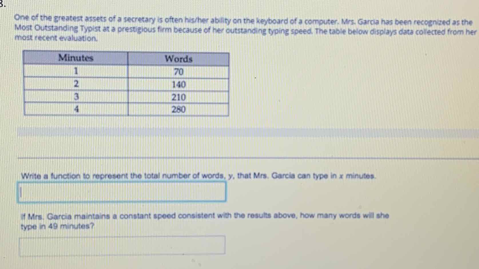 One of the greatest assecs of a secretary is often hismer abilty on the keyboard of a computer. Mrs. Garcla has been recognized as the Most Outstanding Typist at a prestigious firm because of her outstanding typing speed. The table below displays data colected from her most recent evaluation.
\begin{tabular}{|c|c|}
\hline Minutes & Words \\
\hline 1 & 70 \\
\hline 2 & 140 \\
\hline 3 & 210 \\
\hline 4 & 260 \\
\hline
\end{tabular}
Write a function to roprosent the total number of words, \( y \), that Mrs. Garcia can type in \( x \) minutes.
If Mrs. Garcia maintains a constant speed consistent with the results above, how many words will she type in 49 minutes?