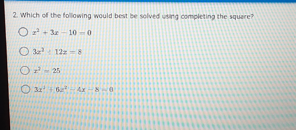 2. Which of the following would best be solved using completing the square?
\( x^{2}+3 x-10=0 \)
\( 3 x^{2}-12 x=8 \)
\( x^{2}=25 \)
\( 3 x^{3}+6 x^{2}-4 x-8=0 \)