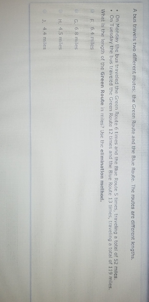 A bus travels two different routes: the Green Route and the Blue Route. The routes are different lengths.
- On Monday the bus traveled the Green Route 6 times and the Bfue Route 5 times, traveling a total of 52 miles.
- On Tuesday the bus traveled the Green Route 12 times and the Blue Route 13 times, traveling a total of 119 miles.
What is the length of the Green Route in miles? Use the elimination method.
F. \( 6.4 \mathrm{mlles} \)
G. \( 6.8 \) miles
H. \( 4.5 \) miles
J. 4,4 miles