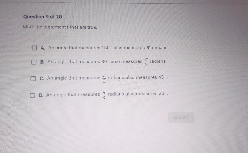 Question 9 of 10
Mark the statements that are true.
A. An angle that measures \( 180^{\circ} \) also measures \( \pi \) radians.
B. An angle that measures \( 30^{\circ} \) also measures \( \frac{\pi}{3} \) radians.
C. An angle that measures \( \frac{\pi}{3} \) radians also measures \( 45^{\circ} \).
D. An angle that measures \( \frac{\pi}{b} \) radians also measures \( 30^{\circ} \).