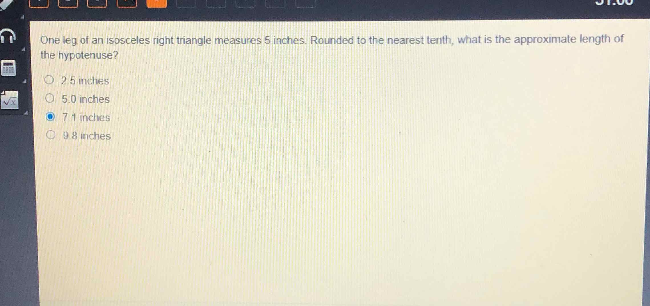 One leg of an isosceles right triangle measures 5 inches. Rounded to the nearest tenth, what is the approximate length of the hypotenuse?
\( 2.5 \) inches
\( 5.0 \) inches
\( 7.1 \) inches
\( 9.8 \) inches