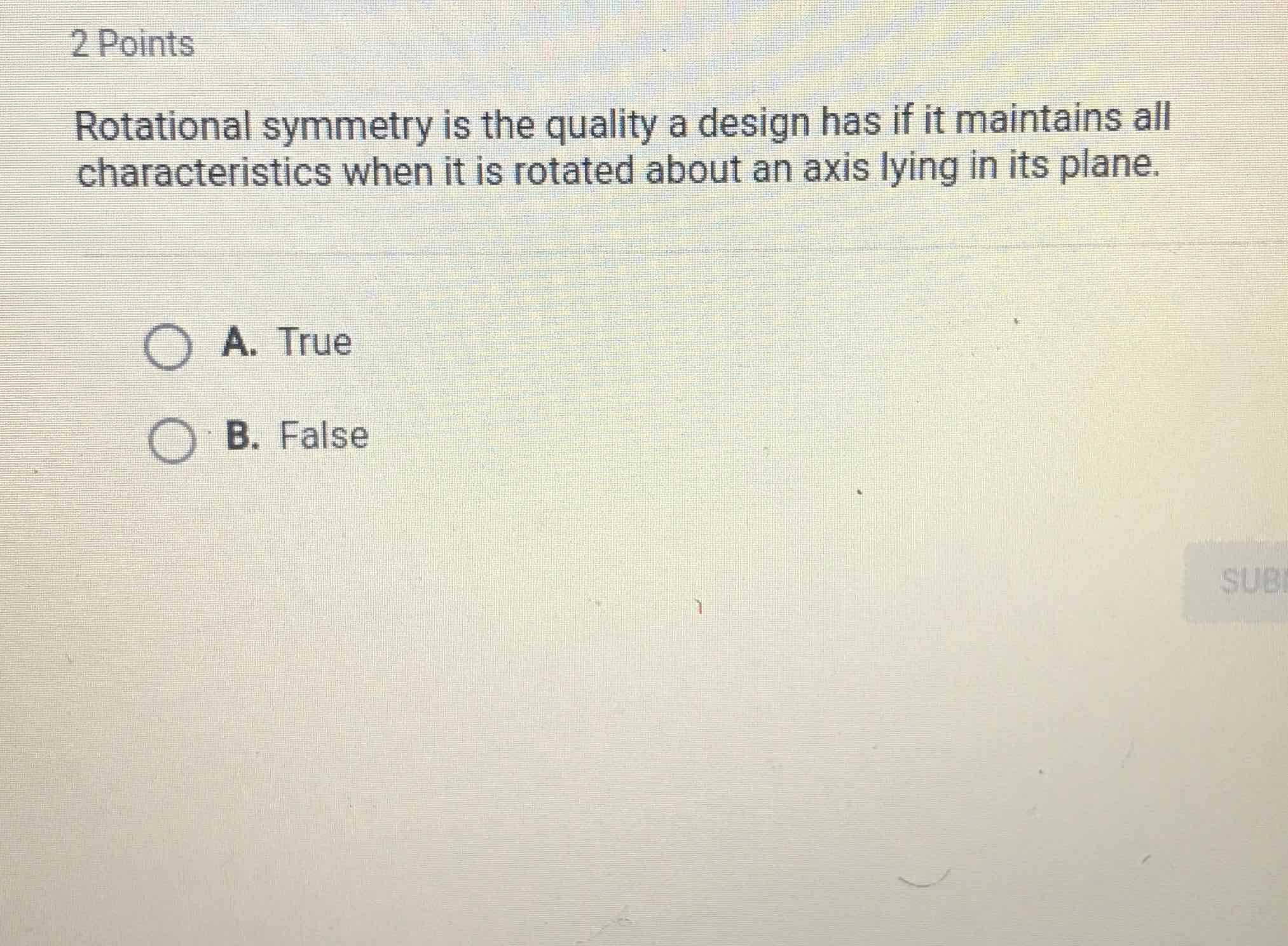 2 Points
Rotational symmetry is the quality a design has if it maintains all characteristics when it is rotated about an axis lying in its plane.
A. True
B. False