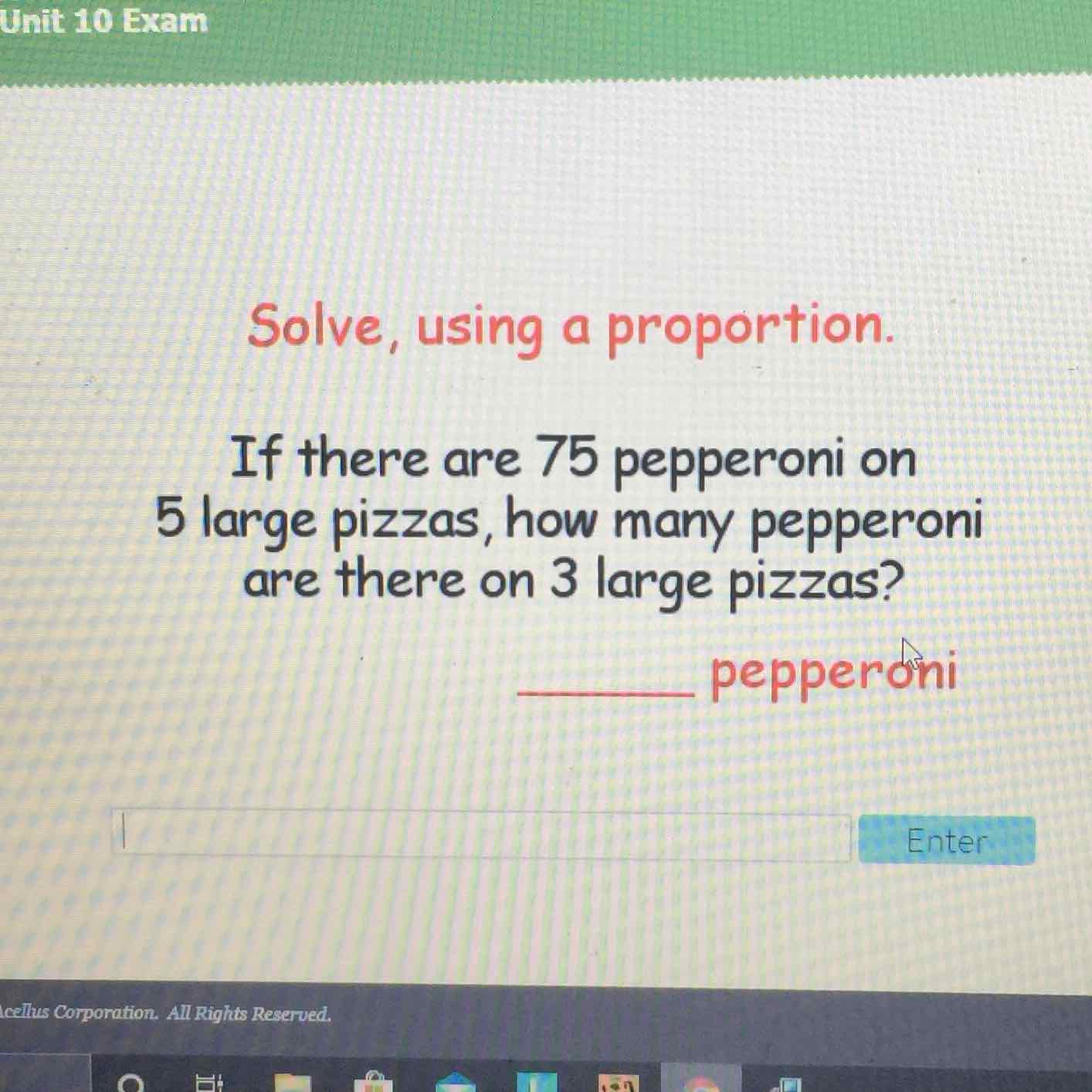 Solve, using a proportion.
If there are 75 pepperoni on 5 large pizzas, how many pepperoni are there on 3 large pizzas?
pepperóni