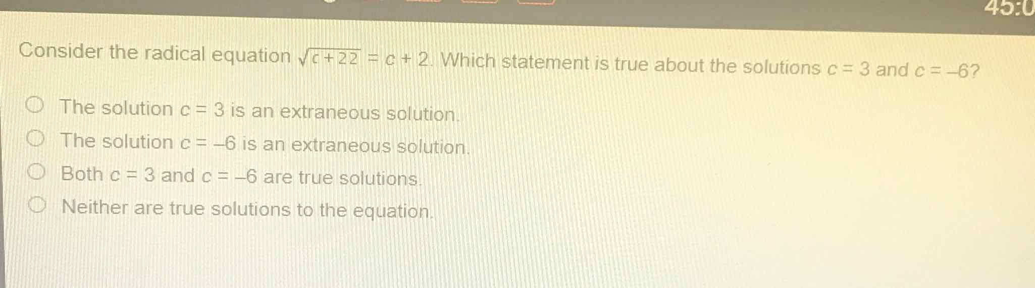 Consider the radical equation \( \sqrt{c+22}=c+2 \). Which statement is true about the solutions \( c=3 \) and \( c=-6 ? \)
The solution \( c=3 \) is an extraneous solution.
The solution \( c=-6 \) is an extraneous solution.
Both \( c=3 \) and \( c=-6 \) are true solutions.
Neither are true solutions to the equation.